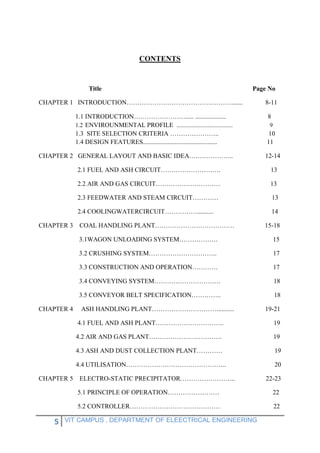 5 VIT CAMPUS , DEPARTMENT OF ELEECTRICAL ENGINEERING
CONTENTS
Title Page No
CHAPTER 1 INTRODUCTION………………………………….………....... 8-11
1.1 INTRODUCTION……………………..... ................... 8
1.2 ENVIROUNMENTAL PROFILE ...................................... 9
1.3 SITE SELECTION CRITERIA ………………….. 10
1.4 DESIGN FEATURES.............................................. 11
CHAPTER 2 GENERAL LAYOUT AND BASIC IDEA………………... 12-14
2.1 FUEL AND ASH CIRCUIT………………………. 13
2.2 AIR AND GAS CIRCUIT………………………… 13
2.3 FEEDWATER AND STEAM CIRCUIT………… 13
2.4 COOLINGWATERCIRCUIT…………….......... 14
CHAPTER 3 COAL HANDLING PLANT………………………………. 15-18
3.1WAGON UNLOADING SYSTEM……………… 15
3.2 CRUSHING SYSTEM………………………….. 17
3.3 CONSTRUCTION AND OPERATION………… 17
3.4 CONVEYING SYSTEM…………………………. 18
3.5 CONVEYOR BELT SPECIFICATION………….. 18
CHAPTER 4 ASH HANDLING PLANT…………………………........... 19-21
4.1 FUEL AND ASH PLANT………………………….. 19
4.2 AIR AND GAS PLANT……………………………. 19
4.3 ASH AND DUST COLLECTION PLANT………… 19
4.4 UTILISATION……………………………………….. 20
CHAPTER 5 ELECTRO-STATIC PRECIPITATOR…………………….. 22-23
5.1 PRINCIPLE OF OPERATION…………………… 22
5.2 CONTROLLER…………………………………… 22
 