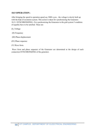 50 VIT CAMPUS , DEPARTMENT OF ELEECTRICAL ENGINEERING
10.5 OPERATION:-
After bringing the speed to operation speed say 3000 r.p.m. , the voltage is slowly built up
with the help of excitation system. This action is taken for synchronizing the Generator.
10.5.1 SYNCHRONIZING:- For synchronizing the Generator to the grid system 5 condition
of equality have to be satisfied. These are
(I)_Voltage
(II) Frequency
(III) Phase displacement
(IV) Phase sequence
(V) Wave form.
Wave form and phase sequence of the Generator are determined at the design of each
connection SYNCHRONIZING of the generator.
 