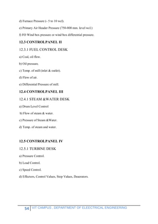 54 VIT CAMPUS , DEPARTMENT OF ELEECTRICAL ENGINEERING
d) Furnace Pressure (- 5 to 10 wcl).
e) Primary Air Header Pressure (750-800 mm. level wcl.)
f) FO Wind box pressure or wind box differential pressure.
12.3 CONTROLPANEL II
12.3.1 FUEL CONTROL DESK
a) Coal, oil flow.
b) Oil pressure.
c) Temp. of mill (inlet & outlet).
d) Flow of air.
e) Differential Pressure of mill.
12.4 CONTROLPANEL III
12.4.1 STEAM &WATER DESK
a) Drum Level Control
b) Flow of steam & water.
c) Pressure of Steam &Water.
d) Temp. of steam and water.
12.5 CONTROLPANEL IV
12.5.1 TURBINE DESK
a) Pressure Control.
b) Load Control.
c) Speed Control.
d) Effectors, Control Values, Stop Values, Deaerators.
 