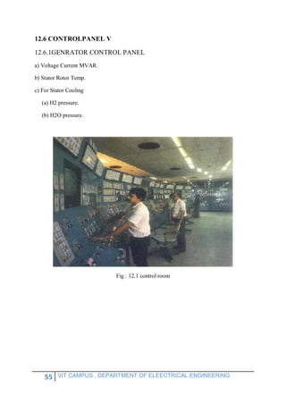 55 VIT CAMPUS , DEPARTMENT OF ELEECTRICAL ENGINEERING
12.6 CONTROLPANEL V
12.6.1GENRATOR CONTROL PANEL
a) Voltage Current MVAR.
b) Stator Rotor Temp.
c) For Stator Cooling
(a) H2 pressure.
(b) H2O pressure.
Fig : 12.1 control room
 