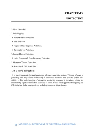 56 VIT CAMPUS , DEPARTMENT OF ELEECTRICAL ENGINEERING
CHAPTER-13
PROTECTION
1. Field Protection.
2. Pole Slipping.
3. Plane Overload Protection.
4. Inter-turn Fault
5. Negative Phase Sequence Protection.
6. Reverse Power Protection.
7. Forward Power Protection.
8. Under Frequency& Over Frequency Protection.
9. Generator Voltage Protection.
10. Rotor Earth Fault Protection.
13.1 General Protection:
It is most important electrical equipment of many generating station. Tripping of even a
generating unit may cause overloading of associated machines and even to system un-
stability . The basis function of protection applied to generator is to reduce voltage to
minimum by rapid discrimination clearance of faults. Unlike other apparatus the opening of
C.B. to isolate faulty generator is not sufficient to prevent future damage.
 