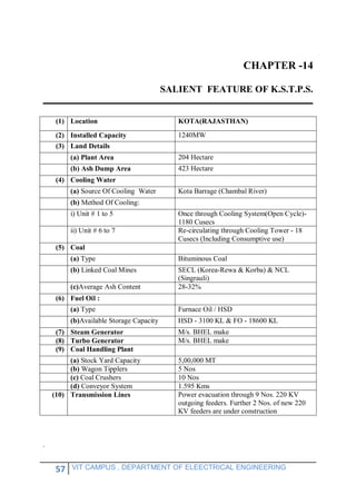 57 VIT CAMPUS , DEPARTMENT OF ELEECTRICAL ENGINEERING
CHAPTER -14
SALIENT FEATURE OF K.S.T.P.S.
(1) Location KOTA(RAJASTHAN)
(2) Installed Capacity 1240MW
(3) Land Details
(a) Plant Area 204 Hectare
(b) Ash Dump Area 423 Hectare
(4) Cooling Water
(a) Source Of Cooling Water Kota Barrage (Chambal River)
(b) Method Of Cooling:
i) Unit # 1 to 5 Once through Cooling System(Open Cycle)-
1180 Cusecs
ii) Unit # 6 to 7 Re-circulating through Cooling Tower - 18
Cusecs (Including Consumptive use)
(5) Coal
(a) Type Bituminous Coal
(b) Linked Coal Mines SECL (Korea-Rewa & Korba) & NCL
(Singrauli)
(c)Average Ash Content 28-32%
(6) Fuel Oil :
(a) Type Furnace Oil / HSD
(b)Available Storage Capacity HSD - 3100 KL & FO - 18600 KL
(7) Steam Generator M/s. BHEL make
(8) Turbo Generator M/s. BHEL make
(9) Coal Handling Plant
(a) Stock Yard Capacity 5,00,000 MT
(b) Wagon Tipplers 5 Nos
(c) Coal Crushers 10 Nos
(d) Conveyor System 1.595 Kms
(10) Transmission Lines Power evacuation through 9 Nos. 220 KV
outgoing feeders. Further 2 Nos. of new 220
KV feeders are under construction
.
 