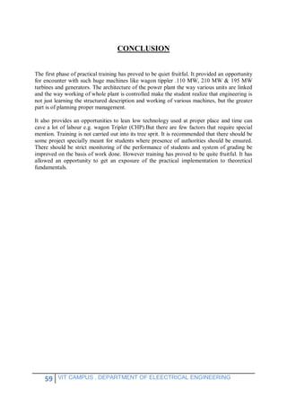 59 VIT CAMPUS , DEPARTMENT OF ELEECTRICAL ENGINEERING
CONCLUSION
The first phase of practical training has proved to be quiet fruitful. It provided an opportunity
for encounter with such huge machines like wagon tippler .110 MW, 210 MW & 195 MW
turbines and generators. The architecture of the power plant the way various units are linked
and the way working of whole plant is controlled make the student realize that engineering is
not just learning the structured description and working of various machines, but the greater
part is of planning proper management.
It also provides an opportunities to lean low technology used at proper place and time can
cave a lot of labour e.g. wagon Tripler (CHP).But there are few factors that require special
mention. Training is not carried out into its tree sprit. It is recommended that there should be
some project specially meant for students where presence of authorities should be ensured.
There should be strict monitoring of the performance of students and system of grading be
improved on the basis of work done. However training has proved to be quite fruitful. It has
allowed an opportunity to get an exposure of the practical implementation to theoretical
fundamentals.
 