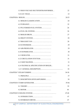 6 VIT CAMPUS , DEPARTMENT OF ELEECTRICAL ENGINEERING
5.3 HIGH VOLTAGE RECTIFIERTRANSFORMER… 22
5.4 E.S.P. FIELD……………………………………... 23
CHAPTER 6 BOILER…………………………………………………… 24-35
6.1 BOILER CLASSIFICATION………………….. 24
6.2 FURNANCE…………………………………… 25
6.3 PULVERISED FUEL SYSTEM……………… 26
6.4 FUEL OIL SYSTEM………………………….. 26
6.5 BOILER DRUM……………………………….. 27
6.6 DRAFT SYSTEM…………………………….. 28
6.7 DRAUGHT FAN………………………………. 28
6.8 ECONOMIZER………………………………. . 29
6.9 AIR-PREHEATER……………………………. 29
6.10 SUPERHEATER……………………………. 30
6.11 REHEATER…………………………………. 31
6.12 CIRCULATION SYSYTEM………………... 31
6.13 SOOT BLOWER……………………………. 31
6.14 TECHNICAL SPECIFICATION OF BOILER... 33
6.15 GENERAL DESCRIPTION........................................................ 34
CHAPTER 7 STEAM TURBINE………………………………………… 36-38
7.1 PRINCIPLE …………………………………… 37
7.2 DESCRIPTION OFSTEAMTURBINE……… 38
CHAPTER 8 TURBO GENERATOR……………………………………. 39-46
8.1 THEORY………………………………………. 39
8.2 ROTOR……………………………………….. 44
CHAPTER 9 COOLING SYSTEM……………………………………… 47-48
9.1 INTRODUCTION………………………………. 47
9.2 HYDROGEN DRYER………………………… 47
 
