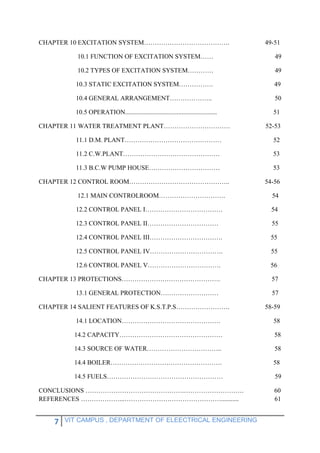 7 VIT CAMPUS , DEPARTMENT OF ELEECTRICAL ENGINEERING
CHAPTER 10 EXCITATION SYSTEM…………………………………. 49-51
10.1 FUNCTION OF EXCITATION SYSTEM…… 49
10.2 TYPES OF EXCITATION SYSTEM………… 49
10.3 STATIC EXCITATION SYSTEM……………. 49
10.4 GENERAL ARRANGEMENT……………….. 50
10.5 OPERATION......................................................... 51
CHAPTER 11 WATER TREATMENT PLANT…………………………. 52-53
11.1 D.M. PLANT……………………………………… 52
11.2 C.W.PLANT……………………………………… 53
11.3 B.C.W PUMP HOUSE…………………………… 53
CHAPTER 12 CONTROL ROOM……………………………………….. 54-56
12.1 MAIN CONTROLROOM…………………………. 54
12.2 CONTROL PANEL I……………………………… 54
12.3 CONTROL PANEL II…………………………… 55
12.4 CONTROL PANEL III……………………………. 55
12.5 CONTROL PANEL IV……………………………. 55
12.6 CONTROL PANEL V……………………………. 56
CHAPTER 13 PROTECTIONS………………………………………. 57
13.1 GENERAL PROTECTION……………………… 57
CHAPTER 14 SALIENT FEATURES OF K.S.T.P.S……………………. 58-59
14.1 LOCATION………………………………………. 58
14.2 CAPACITY………………………………………… 58
14.3 SOURCE OF WATER…………………………….. 58
14.4 BOILER……………………………………………. 58
14.5 FUELS……………………………………………… 59
CONCLUSIONS ……………………………………….………………………. 60
REFERENCES ………………...………………………………………........... 61
 
