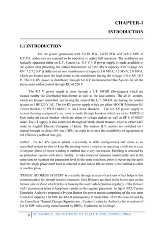 8 VIT CAMPUS , DEPARTMENT OF ELEECTRICAL ENGINEERING
CHAPTER-1
INTRODUCTION
1.1 INTRODUCTION
For the power generation with 2x110 MW, 2x195 MW and 3x210 MW of
K.T.P.S. authorities are required to be operative to active full operation. The auxiliaries are
basically operation either on L.T. System i.e. 415 V 3 Ø power supply is made available to
the system after providing the station transformer of 3x50 MVA capacity with voltage 220
KV/ 7.2/7.2 KV & different service transformers of capacity 1.0 MVA, 1.5 MVA, 2.0 MVA,
which are located near the load centre as the transformer having the voltage of 6.6 KV /415
V. The 6.6 KV power is distributed through 6.6 KV interconnected Bus System for all the
Seven units with a control through DC of 220 V.
The 415 V power supply is done through a L.T. SWGR (Switchgear) which are
located nearby the distribution transformer as well as the load centres. The all in -comers,
which are breaker controlled, are having the control the L.T. SWGR are having the control
system on 110/ 220 V AC. The 6.6 KV power supply which are either MOCB (Minimum Oil
Circuit Breaker) of JYOTI MAKE or Air Circuit Breakers. The 6.6 KV power supply to
various draining equipment’s i.e. more is made through breakers which are either MOCB of
Jyoti make air circuit breaker which are either of voltage makers as well as SF 6 of NGEF
make. The LT supply is also controlled through air break circuit breaker, which is either L&T
make or English Electric Company of India. The various H.T. motors are switched on /
started through on direct ON line (DOL) in order to inverse the availability of equipment at
full efficiency without time gap.
Further , the 6.6 KV system which is normally in delta configuration and terms as an
unearthed system so also to keep the running motor complete in operating condition in case
of anyone .phase of motor winding is earthed due to any one reason. Earthling is detected by
an protection system with alarm facility to take remedial measures immediately and at the
same time to maintain the generation level in the same condition, prior to occurring the earth
fault the single phase earth fault is detected in due course till the motor is not earthed to other
or another phase.
“PUBLIC ADDRESS SYSTEM” is available through in area of each unit which helps in fast
communication for prompt remedial measure. Soot Blowers are there in the boiler area on the
furnace side or Zone which helps in blowing the soot / ash deposition regularly of the furnace
wall / economizer tubes to keep heat transfer at the required parameter. In April 1973, Central
Electricity Authority prepared a Project Report for power station comprising of the two units
of each of capacity 110 MW for RSEB subsequently in September, 1975 this was revised by
the Consultant Thermal Design Organization , Central Electricity Authority for invention of
2x110 MW units being manufactured by BHEL, Hyderabad in 1st Stage.
 
