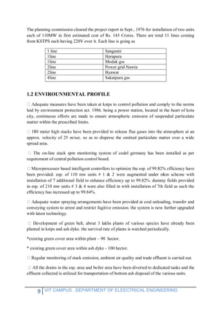 9 VIT CAMPUS , DEPARTMENT OF ELEECTRICAL ENGINEERING
The planning commission cleared the project report in Sept., 1976 for installation of two units
each of 110MW in first estimated cost of Rs. 143 Crores. There are total 11 lines coming
from KSTPS each having 220V over it. Each line is going as
1 line Sanganer
1line Herapura
1line Modak gss
2line Power grid Nawta
2line Byawar
4line Sakatpura gss
1.2 ENVIROUNMENTAL PROFILE
stps to control pollution and comply to the norms
laid by environment protection act. 1986. being a power station, located in the heart of kota
city, continuous efforts are made to ensure atmospheric emission of suspended particulate
matter within the prescribed limits.
approx. velocity of 25 m/sec. so as to disperse the emitted particulate matter over a wide
spread area.
-line stack spm monitoring system of codel germany has been installed as per
requirement of central pollution control board.
been provided. esp. of 110 mw units # 1 & 2 were augmented under r&m scheme with
installation of 7 additional field to enhance efficiency up to 99.82%. dummy fields provided
in esp. of 210 mw units # 3 & 4 were also filled in with installation of 7th field as such the
efficiency has increased up to 99.84%.
aying arrangements have been provided at coal unloading, transfer and
conveying system to arrest and restrict fugitive emission. the system is now further upgraded
with latest technology.
s have already been
planted in kstps and ash dyke. the survival rate of plants is watched periodically.
*existing green cover area within plant – 90 hector.
* existing green cover area within ash dyke - 100 hector.
n, ambient air quality and trade effluent is carried out.
effluent collected is utilized for transportation of bottom ash disposal of the various units.
 