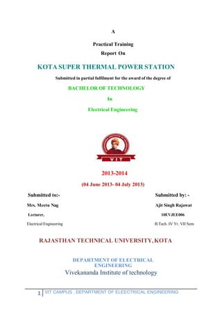 1 VIT CAMPUS , DEPARTMENT OF ELEECTRICAL ENGINEERING
A
Practical Training
Report On
KOTA SUPER THERMAL POWER STATION
Submitted in partial fulfilment for the award of the degree of
BACHELOR OF TECHNOLOGY
In
Electrical Engineering
2013-2014
(04 June 2013- 04 July 2013)
Submitted to:- Submitted by: -
Mrs. Meetu Nag Ajit Singh Rajawat
Lecturer, 10EVJEE006
Electrical Engineering B.Tech. IV Yr. VII Sem
RAJASTHAN TECHNICAL UNIVERSITY,KOTA
DEPARTMENT OF ELECTRICAL
ENGINEERING
Vivekananda Institute of technology
 