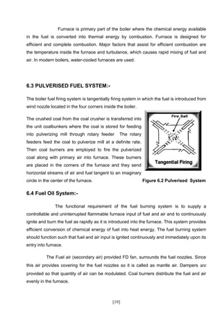 Furnace is primary part of the boiler where the chemical energy available
in the fuel is converted into thermal energy by combustion. Furnace is designed for
efficient and complete combustion. Major factors that assist for efficient combustion are
the temperature inside the furnace and turbulance, which causes rapid mixing of fuel and
air. In modern boilers, water-cooled furnaces are used.




6.3 PULVERISED FUEL SYSTEM:-

The boiler fuel firing system is tangentially firing system in which the fuel is introduced from
wind nozzle located in the four corners inside the boiler.

The crushed coal from the coal crusher is transferred into
the unit coalbunkers where the coal is stored for feeding
into pulverizing mill through rotary feeder      The rotary
feeders feed the coal to pulverize mill at a definite rate.
Then coal burners are employed to fire the pulverized
coal along with primary air into furnace. These burners
are placed in the corners of the furnace and they send
horizontal streams of air and fuel tangent to an imaginary
circle in the center of the furnace.                          Figure 6.2 Pulverised System

6.4 Fuel Oil System:-

               The functional requirement of the fuel burning system is to supply a
controllable and uninterrupted flammable furnace input of fuel and air and to continuously
ignite and burn the fuel as rapidly as it is introduced into the furnace. This system provides
efficient conversion of chemical energy of fuel into heat energy. The fuel burning system
should function such that fuel and air input is ignited continuously and immediately upon its
entry into furnace.

          The Fuel air (secondary air) provided FD fan, surrounds the fuel nozzles. Since
this air provides covering for the fuel nozzles so it is called as mantle air. Dampers are
provided so that quantity of air can be modulated. Coal burners distribute the fuel and air
evenly in the furnace.



                                              [19]
 