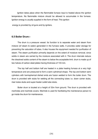 Ignition takes place when the flammable furnace input is heated above the ignition
temperature. No flammable mixture should be allowed to accumulate in the furnace.
Ignition energy is usually supplied in the form of heat. This ignition

energy is provided by oil guns and by igniters.




6.5 Boiler Drum:-

       The drum is a pressure vessel. Its function is to separate water and steam from
mixture (of steam & water) generated in the furnace walls. It provides water storage for
preventing the saturation of tubes. It also houses the equipment needed for purification of
steam. The steam purification primarily depends on the extent of moisture removal, since
solids in steam are carried by the moisture associated with it. The drum internals reduce
the dissolved solids content of the steam to below the acceptable limit. drum is made up of
two halves of carbon steel plates having thickness of 133 mm.

       The top half and bottom half are heated in a plate heating furnace at a very high
temperature and are pressured to form a semi cylindrical shape. The top and bottom semi
cylinders with hemispherical dished ends are fusion welded to form the boiler drum. The
drum is provided with stubs for welding all the connecting tubes i.e. down comer stubs,
riser tubes stubs and super-heater outlet tube stubs.

       Boiler drum is located at a height of 53m from ground. The drum is provided with
manholes and manhole covers. Manhole is used for facilitating the maintenance person to
go inside the drum for maintenance.




                                              [20]
 