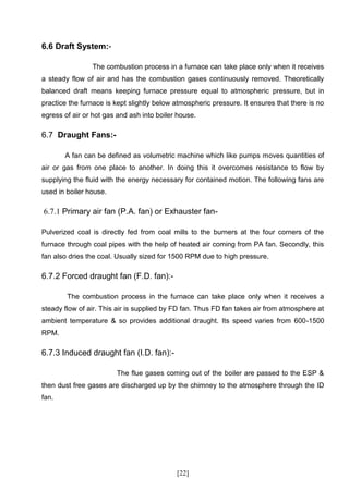 6.6 Draft System:-

                The combustion process in a furnace can take place only when it receives
a steady flow of air and has the combustion gases continuously removed. Theoretically
balanced draft means keeping furnace pressure equal to atmospheric pressure, but in
practice the furnace is kept slightly below atmospheric pressure. It ensures that there is no
egress of air or hot gas and ash into boiler house.

6.7 Draught Fans:-

       A fan can be defined as volumetric machine which like pumps moves quantities of
air or gas from one place to another. In doing this it overcomes resistance to flow by
supplying the fluid with the energy necessary for contained motion. The following fans are
used in boiler house.

6.7.1 Primary air fan (P.A. fan) or Exhauster fan-

Pulverized coal is directly fed from coal mills to the burners at the four corners of the
furnace through coal pipes with the help of heated air coming from PA fan. Secondly, this
fan also dries the coal. Usually sized for 1500 RPM due to high pressure.

6.7.2 Forced draught fan (F.D. fan):-

        The combustion process in the furnace can take place only when it receives a
steady flow of air. This air is supplied by FD fan. Thus FD fan takes air from atmosphere at
ambient temperature & so provides additional draught. Its speed varies from 600-1500
RPM.

6.7.3 Induced draught fan (I.D. fan):-

                        The flue gases coming out of the boiler are passed to the ESP &
then dust free gases are discharged up by the chimney to the atmosphere through the ID
fan.




                                            [22]
 