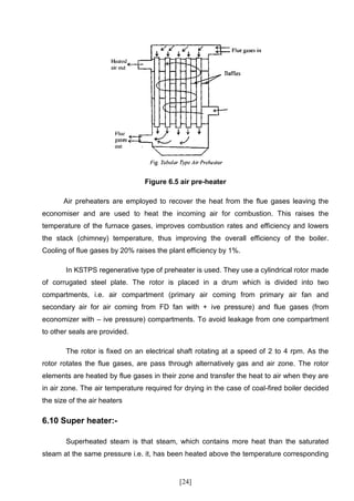 Figure 6.5 air pre-heater

       Air preheaters are employed to recover the heat from the flue gases leaving the
economiser and are used to heat the incoming air for combustion. This raises the
temperature of the furnace gases, improves combustion rates and efficiency and lowers
the stack (chimney) temperature, thus improving the overall efficiency of the boiler.
Cooling of flue gases by 20% raises the plant efficiency by 1%.

        In KSTPS regenerative type of preheater is used. They use a cylindrical rotor made
of corrugated steel plate. The rotor is placed in a drum which is divided into two
compartments, i.e. air compartment (primary air coming from primary air fan and
secondary air for air coming from FD fan with + ive pressure) and flue gases (from
economizer with – ive pressure) compartments. To avoid leakage from one compartment
to other seals are provided.

        The rotor is fixed on an electrical shaft rotating at a speed of 2 to 4 rpm. As the
rotor rotates the flue gases, are pass through alternatively gas and air zone. The rotor
elements are heated by flue gases in their zone and transfer the heat to air when they are
in air zone. The air temperature required for drying in the case of coal-fired boiler decided
the size of the air heaters

6.10 Super heater:-

        Superheated steam is that steam, which contains more heat than the saturated
steam at the same pressure i.e. it, has been heated above the temperature corresponding


                                            [24]
 