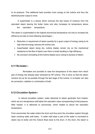to its pressure. This additional heat provides more energy to the turbine and thus the
electrical power output is more.

       A superheater is a device which removes the last traces of moisture from the
saturated steam leaving the boiler tubes and also increases its temperature above
       the     saturation   temperature.

The steam is superheated to the highest economical temperature not only to increase the
efficiency but also to have following advantages –

      Reduction in requirement of steam quantity for a given output of energy owing to its
       high internal energy reduces the turbine size.
      Superheated steam being dry, turbine blades remain dry so the mechanical
       resistance to the flow of steam over them is small resulting in high efficiency.
      No corrosion and pitting at the turbine blades occur owing to dryness of steam.




6.11 Re-heater:-

               Re-heaters are provided to raise the temperature of the steam from which
part of energy has already been extracted by HP turbine. This is done so that the steam
remains dry as far as possible through the last stage of the turbine. A re-heater can also
be convection, radiation or combination of both.




6.12 Circulation System:-

        In natural circulation system, water delivered to steam generator from header,
which are at a temperature well below the saturation value corresponding to that pressure.
After header, it is delivered to economizer, which heated to above the saturation
temperature.

From economizer the water enters the drum and thus joins the circulation system through
down covering water wall tubes. In water wall tubes a part of the water is converted to
steam due to boiler and the mixture flows back to the drum. In the drum, the steam is



                                             [25]
 