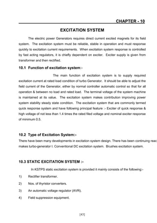 CHAPTER - 10

                                EXCITATION SYSTEM
       The electric power Generators requires direct current excited magnets for its field
system. The excitation system must be reliable, stable in operation and must response
quickly to excitation current requirements. When excitation system response is controlled
by fast acting regulators, it is chiefly dependent on exciter. Exciter supply is given from
transformer and then rectified.

10.1 Function of excitation system:-

                         The main function of excitation system is to supply required
excitation current at rated load condition of turbo Generator. It should be able to adjust the
field current of the Generator, either by normal controller automatic control so that for all
operation & between no load and rated load. The terminal voltage of the system machine
is maintained at its value. The excitation system makes contribution improving power
system stability steady state condition. The excitation system that are commonly termed
quick response system and have following principal feature :- Exciter of quick response &
high voltage of not less than 1.4 times the rated filed voltage and nominal exciter response
of minimum 0.5.



10.2 Type of Excitation System:-
There have been many developments in excitation system design. There has been continuing reach
makes turbo-generator I. Conventional DC excitation system. Brushes excitation system.



10.3 STATIC EXCITATION SYSTEM :-

         In KSTPS static excitation system is provided it mainly consists of the following:-

1)     Rectifier transformer.

2)     Nos. of thyristor converters.

3)     An automatic voltage regulator (AVR).

4)     Field suppression equipment.




                                             [43]
 