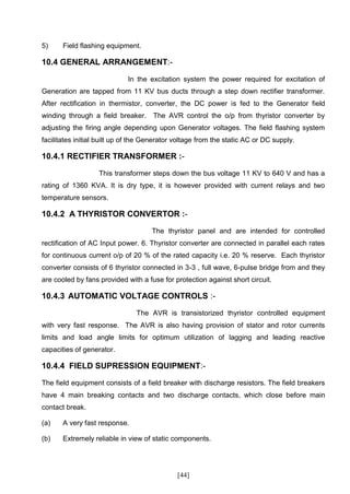 5)     Field flashing equipment.

10.4 GENERAL ARRANGEMENT:-

                             In the excitation system the power required for excitation of
Generation are tapped from 11 KV bus ducts through a step down rectifier transformer.
After rectification in thermistor, converter, the DC power is fed to the Generator field
winding through a field breaker. The AVR control the o/p from thyristor converter by
adjusting the firing angle depending upon Generator voltages. The field flashing system
facilitates initial built up of the Generator voltage from the static AC or DC supply.

10.4.1 RECTIFIER TRANSFORMER :-

                   This transformer steps down the bus voltage 11 KV to 640 V and has a
rating of 1360 KVA. It is dry type, it is however provided with current relays and two
temperature sensors.

10.4.2 A THYRISTOR CONVERTOR :-

                                     The thyristor panel and are intended for controlled
rectification of AC Input power. 6. Thyristor converter are connected in parallel each rates
for continuous current o/p of 20 % of the rated capacity i.e. 20 % reserve. Each thyristor
converter consists of 6 thyristor connected in 3-3 , full wave, 6-pulse bridge from and they
are cooled by fans provided with a fuse for protection against short circuit.

10.4.3 AUTOMATIC VOLTAGE CONTROLS :-

                                The AVR is transistorized thyristor controlled equipment
with very fast response. The AVR is also having provision of stator and rotor currents
limits and load angle limits for optimum utilization of lagging and leading reactive
capacities of generator.

10.4.4 FIELD SUPRESSION EQUIPMENT:-

The field equipment consists of a field breaker with discharge resistors. The field breakers
have 4 main breaking contacts and two discharge contacts, which close before main
contact break.

(a)    A very fast response.

(b)    Extremely reliable in view of static components.




                                              [44]
 