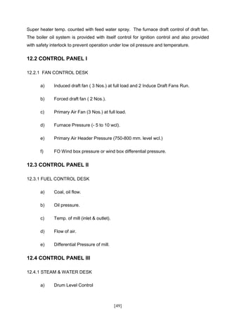 Super heater temp. counted with feed water spray. The furnace draft control of draft fan.
The boiler oil system is provided with itself control for ignition control and also provided
with safety interlock to prevent operation under low oil pressure and temperature.


12.2 CONTROL PANEL I

12.2.1 FAN CONTROL DESK

      a)     Induced draft fan ( 3 Nos.) at full load and 2 Induce Draft Fans Run.

      b)     Forced draft fan ( 2 Nos.).

      c)     Primary Air Fan (3 Nos.) at full load.

      d)     Furnace Pressure (- 5 to 10 wcl).

      e)     Primary Air Header Pressure (750-800 mm. level wcl.)

      f)     FO Wind box pressure or wind box differential pressure.


12.3 CONTROL PANEL II

12.3.1 FUEL CONTROL DESK

      a)     Coal, oil flow.

      b)     Oil pressure.

      c)     Temp. of mill (inlet & outlet).

      d)     Flow of air.

      e)     Differential Pressure of mill.


12.4 CONTROL PANEL III

12.4.1 STEAM & WATER DESK

      a)     Drum Level Control



                                               [49]
 