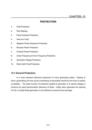 CHAPTER -13

                                       PROTECTION
1.     Field Protection.

2.     Pole Slipping.

3.     Plane Overload Protection.

4.     Inter-turn Fault

5.     Negative Phase Sequence Protection.

6.     Reverse Power Protection.

7.     Forward Power Protection.

8.     Under Frequency & Over Frequency Protection.

9.     Generator Voltage Protection.

10.    Rotor Earth Fault Protection.



13.1 General Protection:

       It is most important electrical equipment of many generating station. Tripping of
even a generating unit may cause overloading of associated machines and even to system
un-stability . The basis function of protection applied to generator is to reduce voltage to
minimum by rapid discrimination clearance of faults. Unlike other apparatus the opening
of C.B. to isolate faulty generator is not sufficient to prevent future damage.




                                             [51]
 