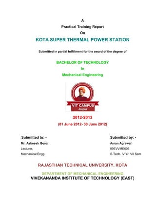 A
                             Practical Training Report
                                          On
            KOTA SUPER THERMAL POWER STATION

             Submitted in partial fulfillment for the award of the degree of


                         BACHELOR OF TECHNOLOGY
                                           In
                             Mechanical Engineering




                                     2012-2013
                          (01 June 2012- 30 June 2012)


Submitted to: -                                                 Submitted by: -
Mr. Asheesh Goyal                                               Aman Agrawal
Lecturer,                                                       09EVVME005
Mechanical Engg.                                                B.Tech. IV Yr. VII Sem


            RAJASTHAN TECHNICAL UNIVERSITY, KOTA

               DEPARTMENT OF MECHANICAL ENGINEERING
       VIVEKANANDA INSTITUTE OF TECHNOLOGY (EAST)
 