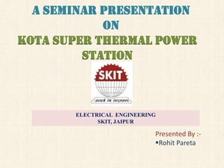 A SEMINAR PRESENTATION
ON
Kota Super thermal power
station

ELECTRICAL ENGINEERING
SKIT, JAIPUR

Presented By :Rohit Pareta

 