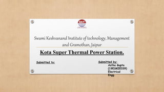 Swami Keshvanand Institute of technology, Management
and Gramothan, Jaipur
Kota Super Thermal Power Station.
Submitted to: Submitted by:
Astha Gupta
(19ESKEE039)
Electrical
Engg.
 