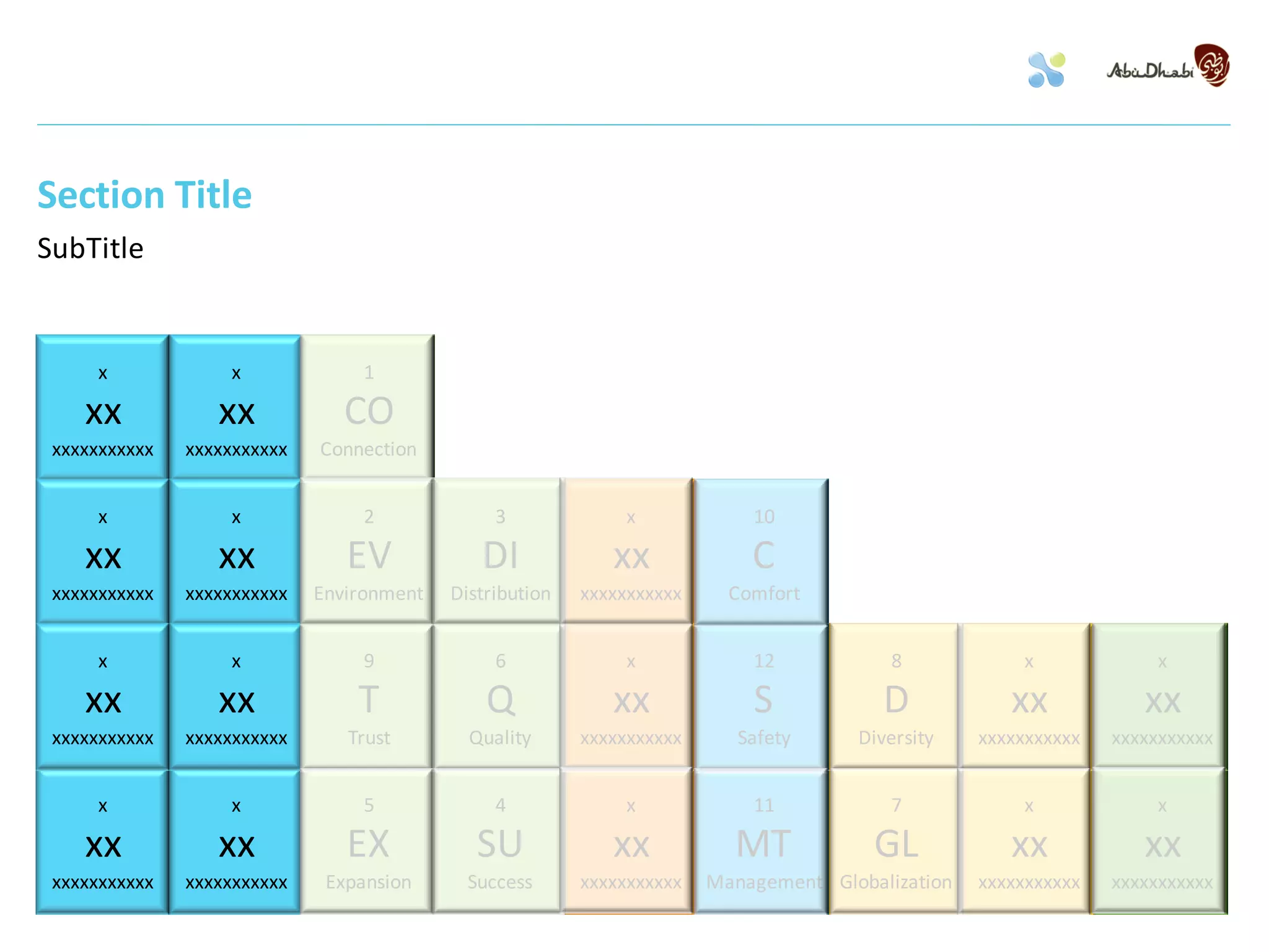 Section Title
SubTitle


      x            x              1

    xx            xx            CO
 xxxxxxxxxxx   xxxxxxxxxxx   Connection


      x            x              2             3              x            10

    xx            xx            EV            DI             xx             C
 xxxxxxxxxxx   xxxxxxxxxxx   Environment   Distribution   xxxxxxxxxxx     Comfort


      x            x              9             6              x            12            8            x              x

    xx            xx             T             Q             xx             S            D            xx            xx
 xxxxxxxxxxx   xxxxxxxxxxx      Trust        Quality      xxxxxxxxxxx      Safety     Diversity    xxxxxxxxxxx   xxxxxxxxxxx


      x            x              5             4              x            11            7            x              x

    xx            xx            EX            SU             xx           MT            GL            xx            xx
 xxxxxxxxxxx   xxxxxxxxxxx    Expansion      Success      xxxxxxxxxxx   Management Globalization   xxxxxxxxxxx   xxxxxxxxxxx
 