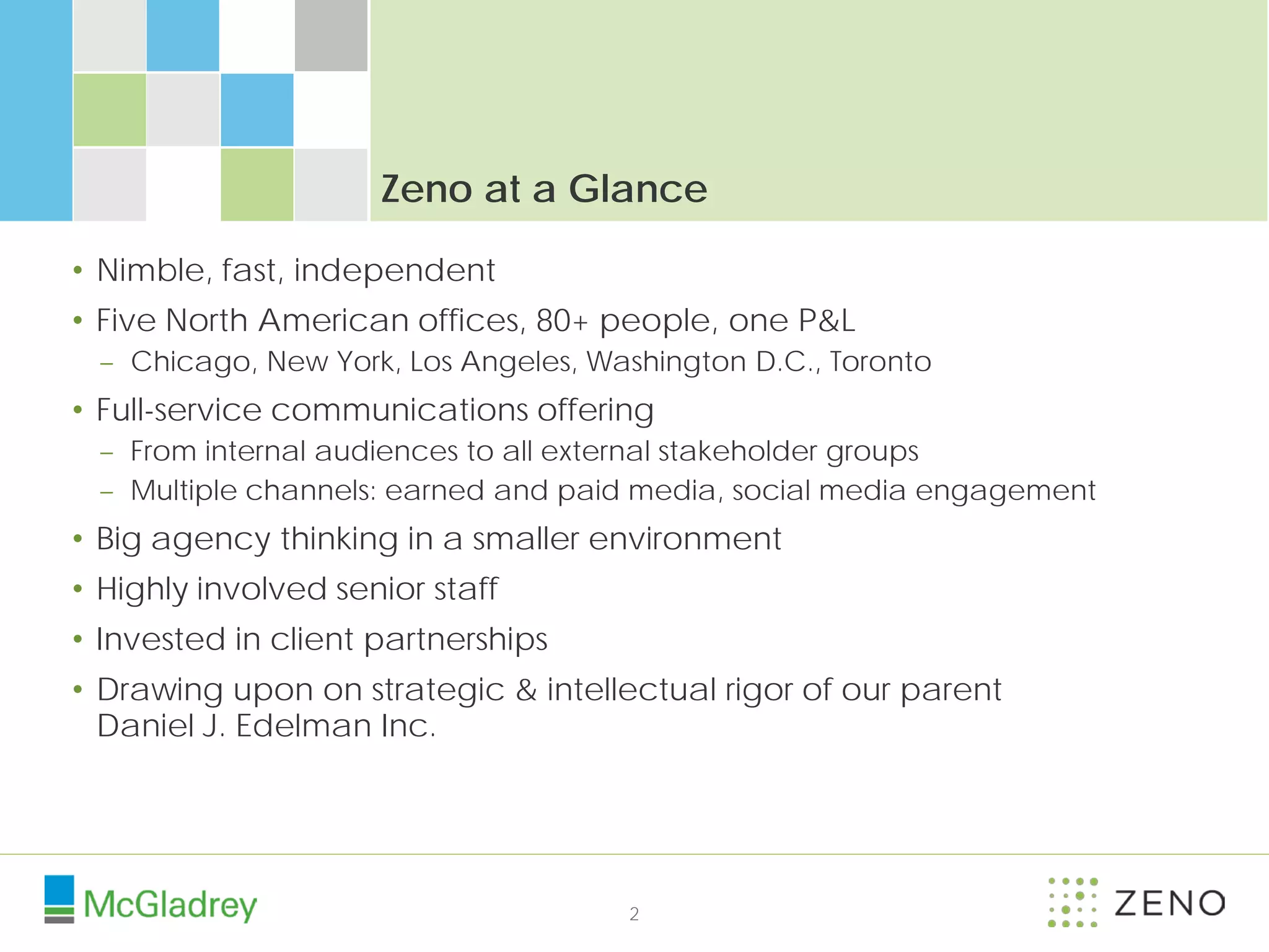 Zeno at a Glance

• Nimble, fast, independent
• Five North American offices, 80+ people, one P&L
 – Chicago, New York, Los Angeles, Washington D.C., Toronto
• Full-service communications offering
 – From internal audiences to all external stakeholder groups
 – Multiple channels: earned and paid media, social media engagement
• Big agency thinking in a smaller environment
• Highly involved senior staff
• Invested in client partnerships
• Drawing upon on strategic & intellectual rigor of our parent
  Daniel J. Edelman Inc.




                                     2
 