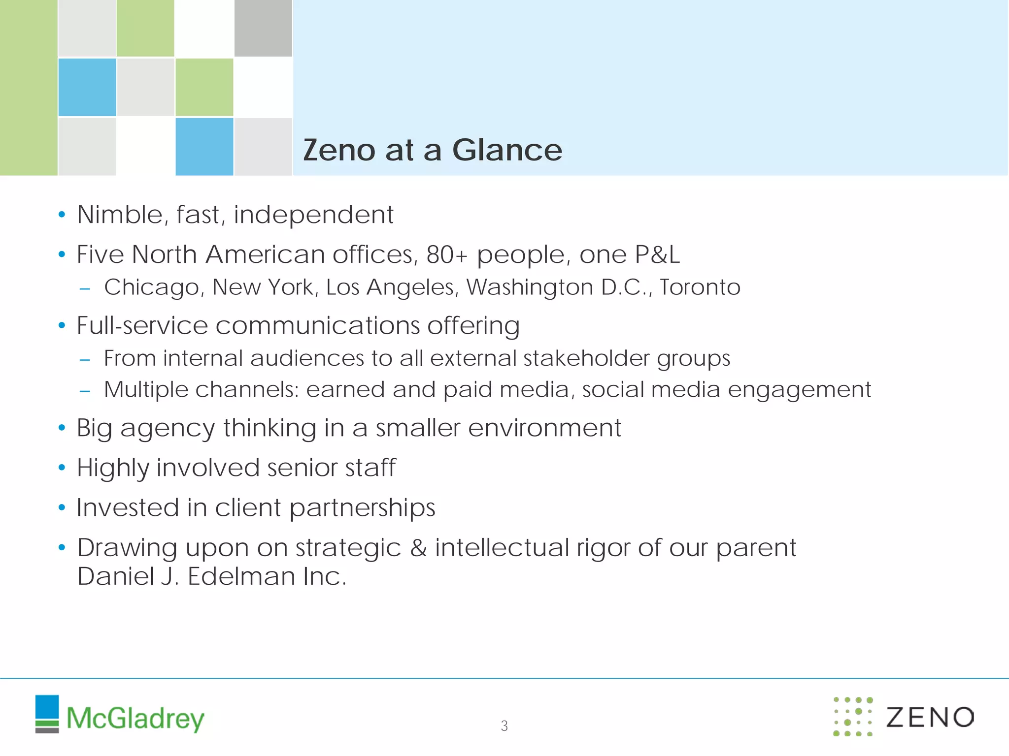 Zeno at a Glance

• Nimble, fast, independent
• Five North American offices, 80+ people, one P&L
 – Chicago, New York, Los Angeles, Washington D.C., Toronto
• Full-service communications offering
 – From internal audiences to all external stakeholder groups
 – Multiple channels: earned and paid media, social media engagement
• Big agency thinking in a smaller environment
• Highly involved senior staff
• Invested in client partnerships
• Drawing upon on strategic & intellectual rigor of our parent
  Daniel J. Edelman Inc.




                                     3
 