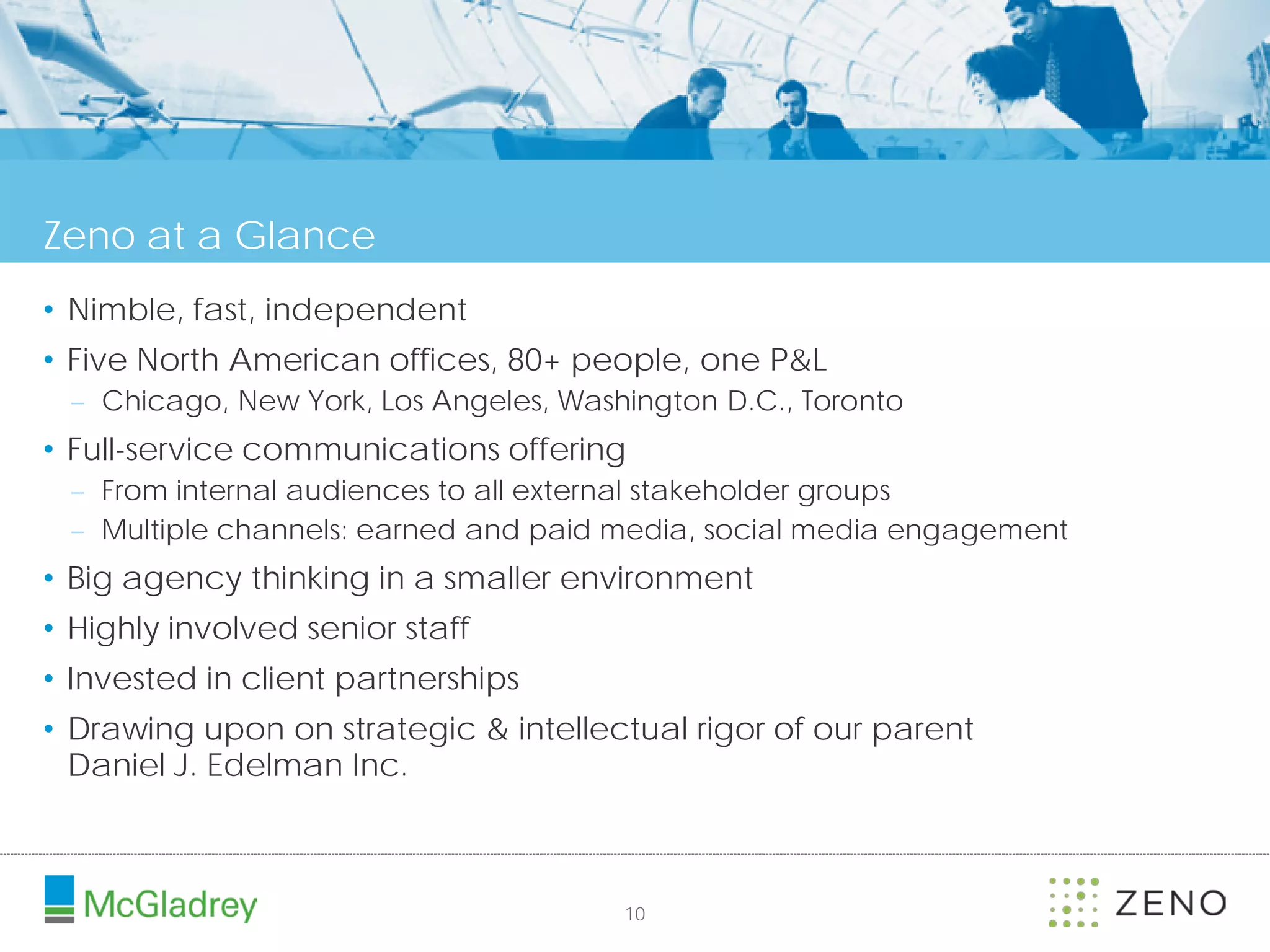 Zeno at a Glance
• Nimble, fast, independent
• Five North American offices, 80+ people, one P&L
 – Chicago, New York, Los Angeles, Washington D.C., Toronto
• Full-service communications offering
 – From internal audiences to all external stakeholder groups
 – Multiple channels: earned and paid media, social media engagement
• Big agency thinking in a smaller environment
• Highly involved senior staff
• Invested in client partnerships
• Drawing upon on strategic & intellectual rigor of our parent
  Daniel J. Edelman Inc.



                                       10
 