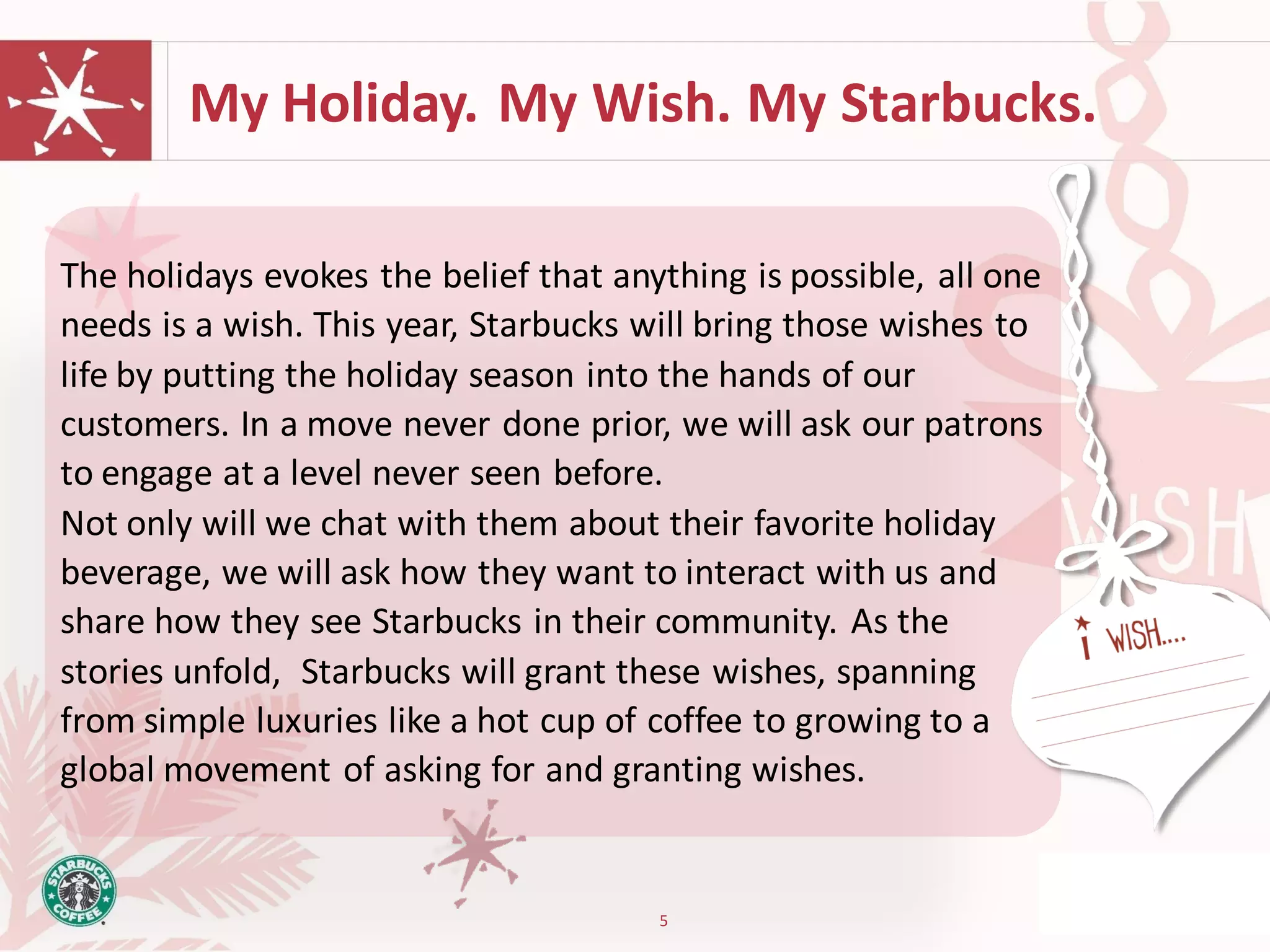 My Holiday. My Wish. My Starbucks.

The holidays evokes the belief that anything is possible, all one
needs is a wish. This year, Starbucks will bring those wishes to
life by putting the holiday season into the hands of our
customers. In a move never done prior, we will ask our patrons
to engage at a level never seen before.
Not only will we chat with them about their favorite holiday
beverage, we will ask how they want to interact with us and
share how they see Starbucks in their community. As the
stories unfold, Starbucks will grant these wishes, spanning
from simple luxuries like a hot cup of coffee to growing to a
global movement of asking for and granting wishes.


                                       5
 