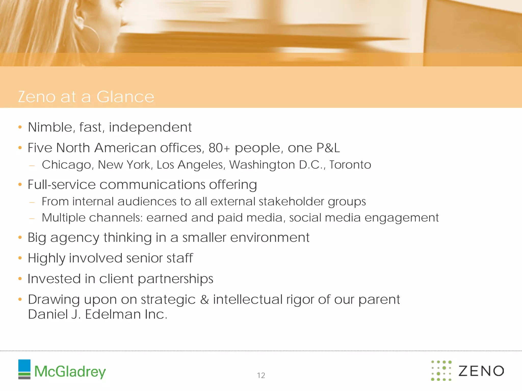 Zeno at a Glance
• Nimble, fast, independent
• Five North American offices, 80+ people, one P&L
 – Chicago, New York, Los Angeles, Washington D.C., Toronto
• Full-service communications offering
 – From internal audiences to all external stakeholder groups
 – Multiple channels: earned and paid media, social media engagement
• Big agency thinking in a smaller environment
• Highly involved senior staff
• Invested in client partnerships
• Drawing upon on strategic & intellectual rigor of our parent
  Daniel J. Edelman Inc.



                                       12
 