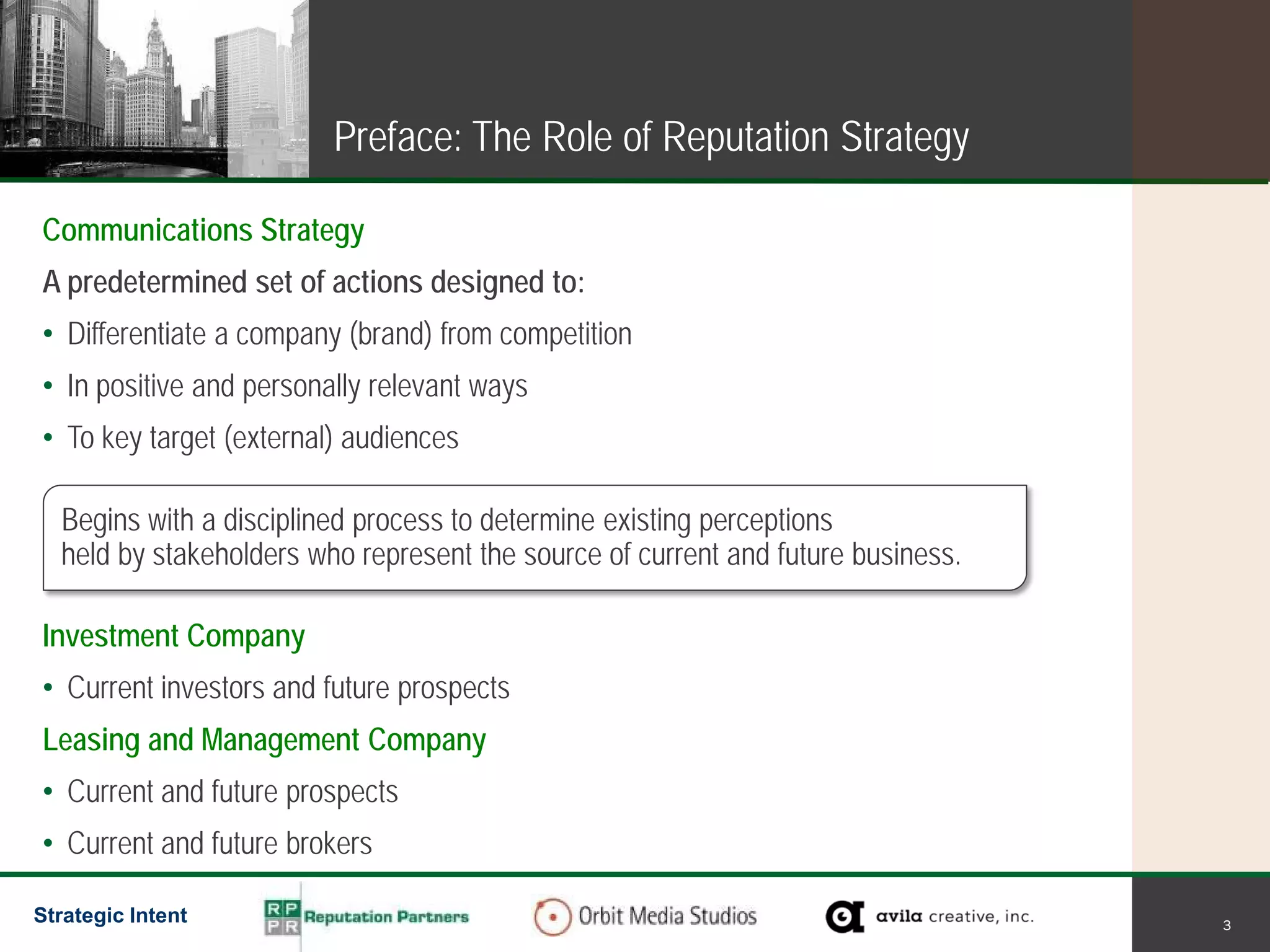 Preface: The Role of Reputation Strategy

Communications Strategy
A predetermined set of actions designed to:
• Differentiate a company (brand) from competition
• In positive and personally relevant ways
• To key target (external) audiences

  Begins with a disciplined process to determine existing perceptions
  held by stakeholders who represent the source of current and future business.

Investment Company
• Current investors and future prospects
Leasing and Management Company
• Current and future prospects
• Current and future brokers

Strategic Intent                                                                  3
 