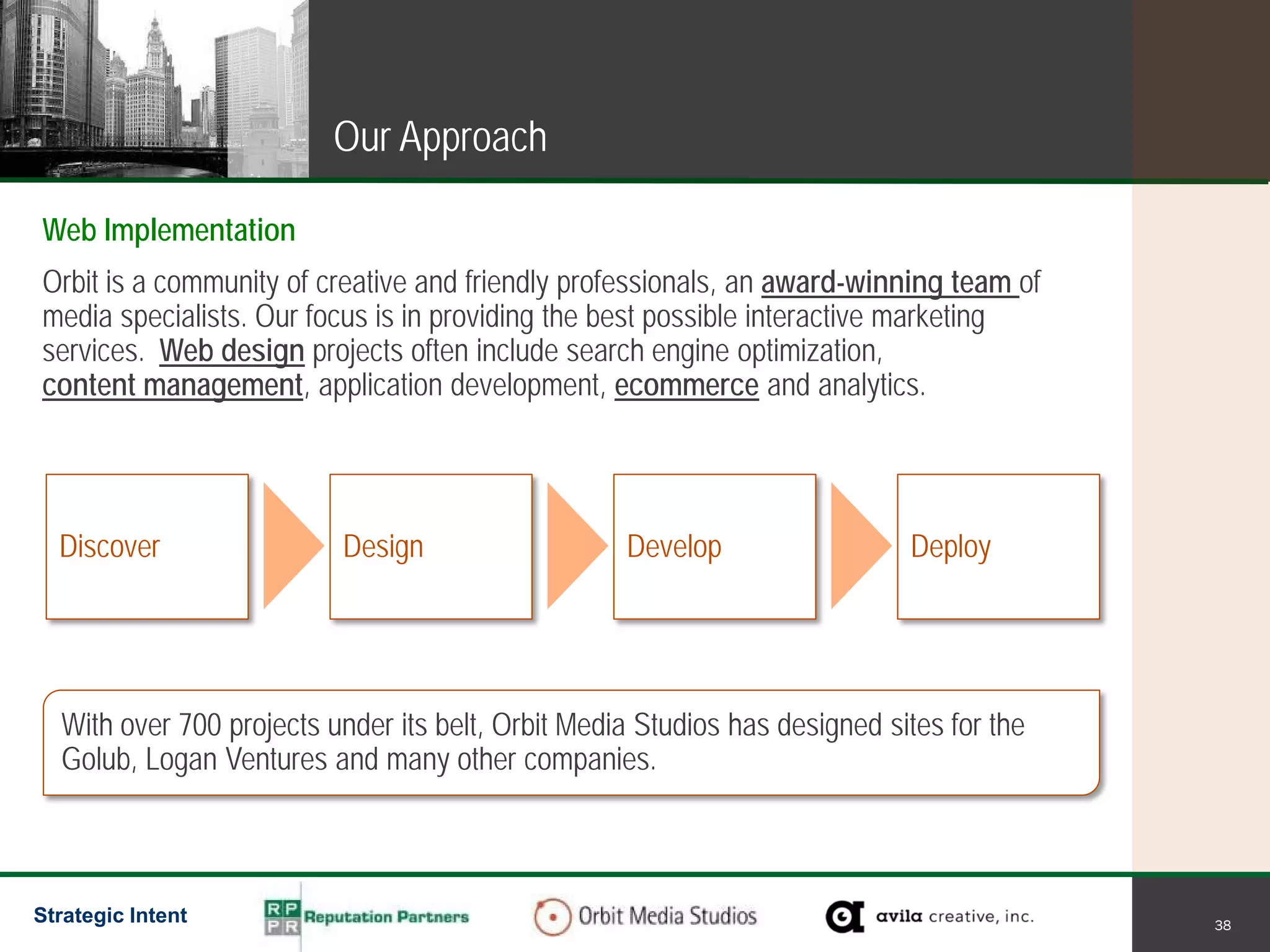 Our Approach

Web Implementation
Orbit is a community of creative and friendly professionals, an award-winning team of
media specialists. Our focus is in providing the best possible interactive marketing
services. Web design projects often include search engine optimization,
content management, application development, ecommerce and analytics.




  Discover                Design                   Develop                  Deploy




  With over 700 projects under its belt, Orbit Media Studios has designed sites for the
  Golub, Logan Ventures and many other companies.



Strategic Intent                                                                          38
 