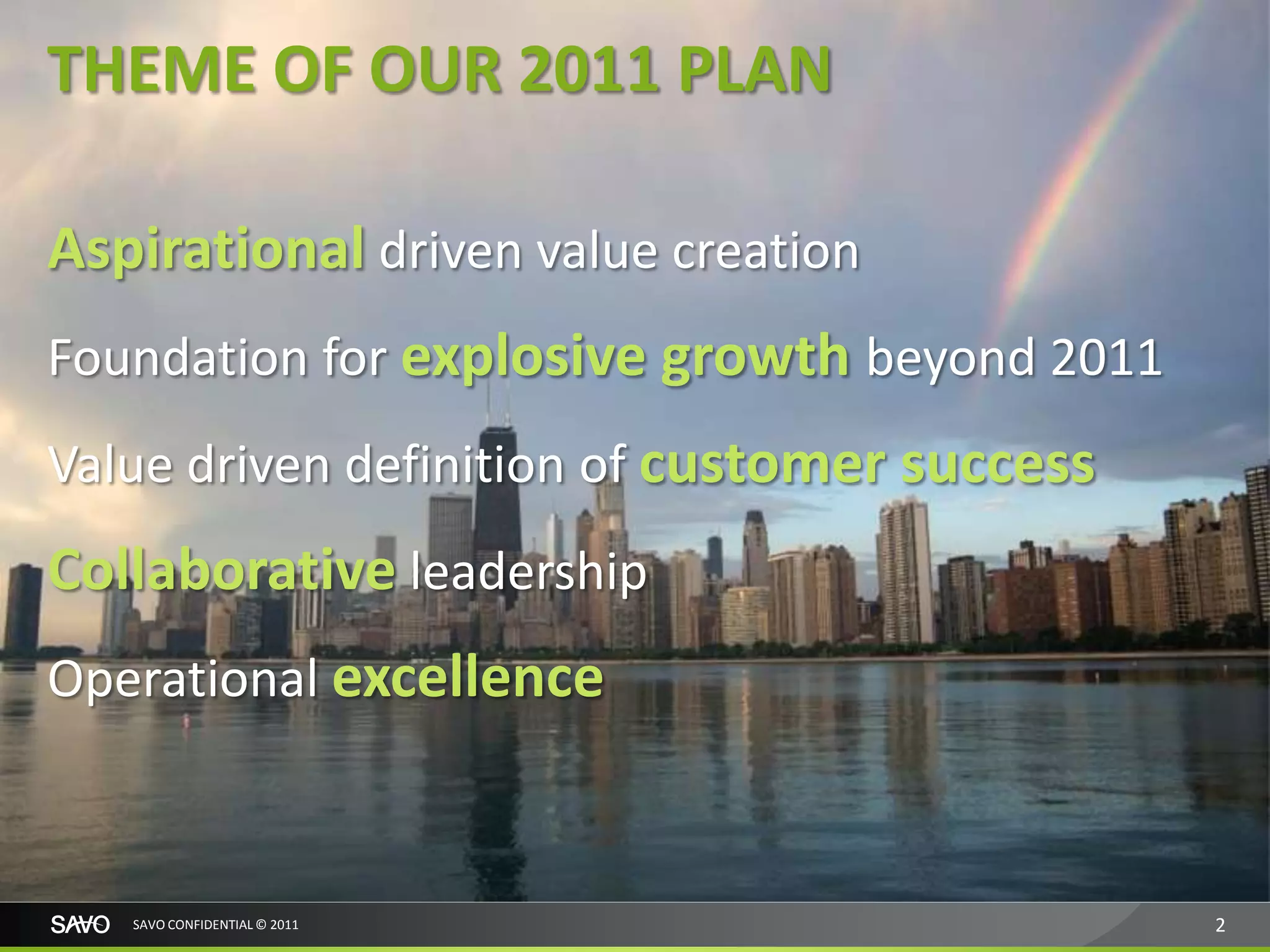 THEME OF OUR 2011 PLAN

Aspirational driven value creation
Foundation for explosive growth beyond 2011
Value driven definition of customer success
Collaborative leadership
Operational excellence



   SAVO CONFIDENTIAL © 2011                   2
 