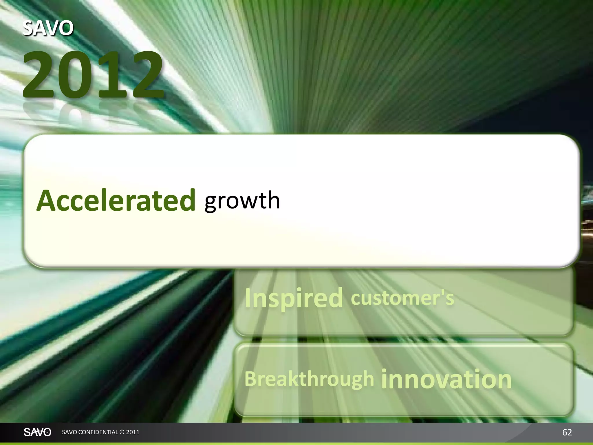 SAVO

2012
 Accelerated growth

                              Inspired customer's

                              Breakthrough innovation

   SAVO CONFIDENTIAL © 2011                             62
 