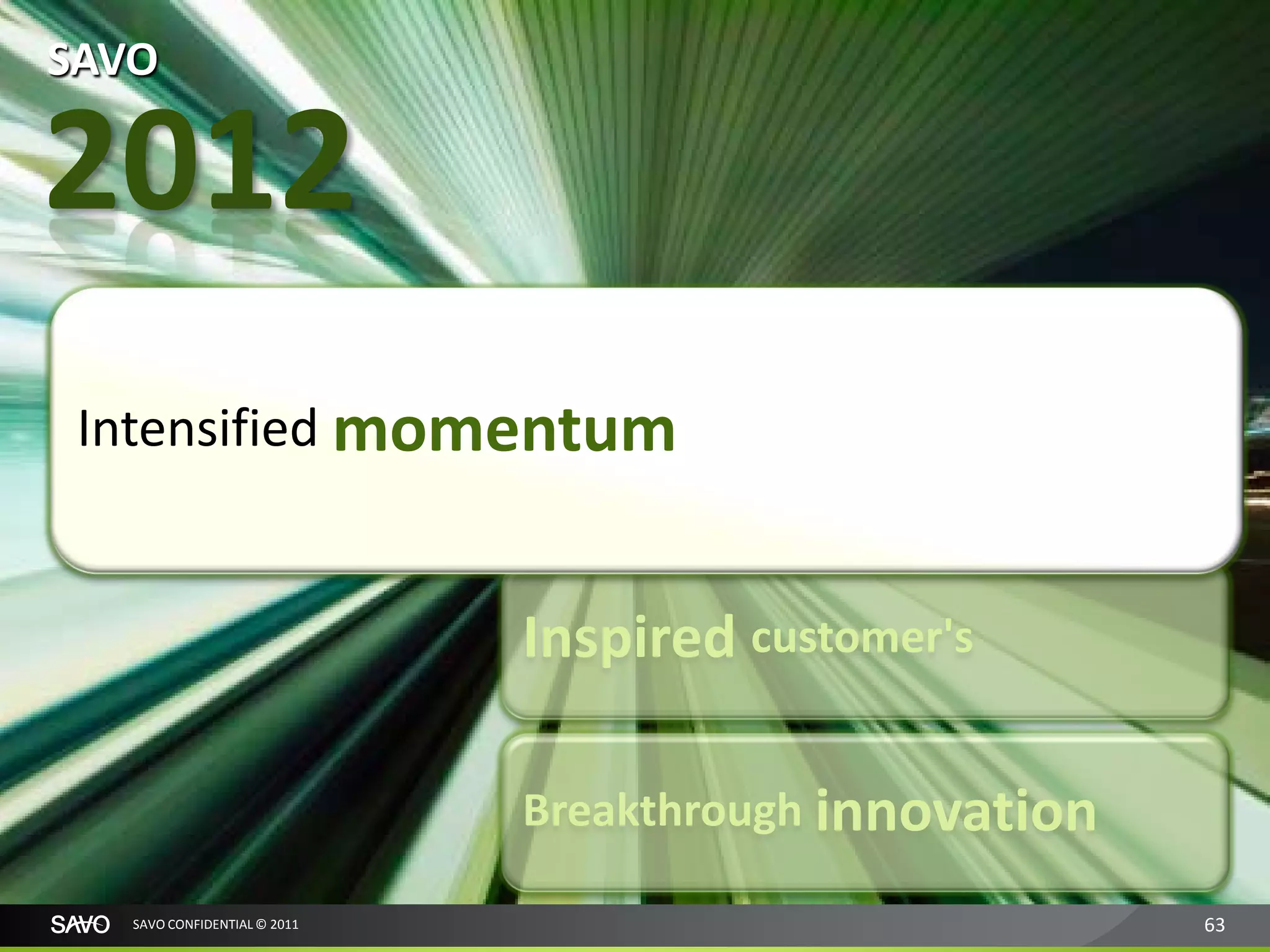 SAVO

2012
 Intensified momentum
                              Accelerated growth

                              Inspired customer's

                              Breakthrough innovation

   SAVO CONFIDENTIAL © 2011                             63
 