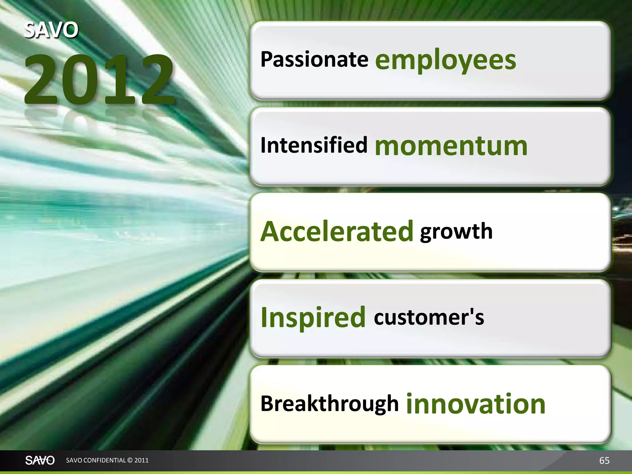 SAVO

2012                          Passionate employees


                              Intensified momentum


                              Accelerated growth

                              Inspired customer's

                              Breakthrough innovation

   SAVO CONFIDENTIAL © 2011                             65
 