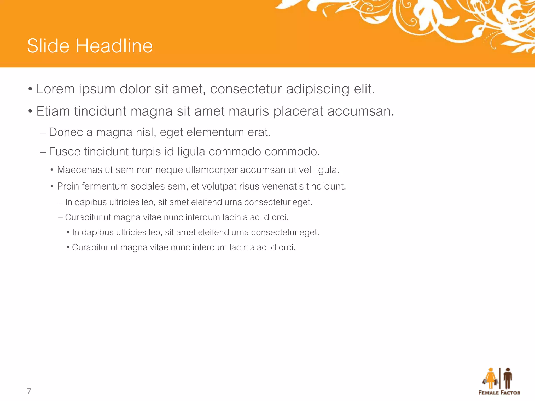 Slide Headline
• Lorem ipsum dolor sit amet, consectetur adipiscing elit.
• Etiam tincidunt magna sit amet mauris placerat accumsan.
    – Donec a magna nisl, eget elementum erat.
    – Fusce tincidunt turpis id ligula commodo commodo.
     • Maecenas ut sem non neque ullamcorper accumsan ut vel ligula.
     • Proin fermentum sodales sem, et volutpat risus venenatis tincidunt.
       – In dapibus ultricies leo, sit amet eleifend urna consectetur eget.
       – Curabitur ut magna vitae nunc interdum lacinia ac id orci.
         • In dapibus ultricies leo, sit amet eleifend urna consectetur eget.
         • Curabitur ut magna vitae nunc interdum lacinia ac id orci.




7
 