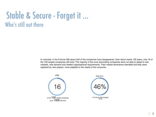 16
of the 100 largest companies
anno 1900 still exist
2000-2010:
46%
of Fortune 500 dropped
of list
only
Stable & Secure - Forget it …
Who’s still out there
In overview, in the Fortune 500 about half of the companies have disappeared. Over about nearly 120 years, only 16 of
the 100 largest companies still exist. The majority of the once dominating companies were not able to adapt to new
markets, new demand and related organisational requirements. Their market dominance dwindled and they were
replaced by new players, more adapted to the needs of the consumer.
2ki
.
 