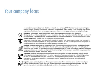 Your company focus
A knowledge management approach should be in line with your company DNA. The major focus, way of working and
basis for creating value has to dictate how to approach knowledge and how to manage it. The focus may differ across
organisational entities and as a company you may require different or mixing approaches to managing knowledge.
Innovation, creativity and related research and design activity are the cornerstone of your operations.
Coming up with new ideas and products is where you create value. Your organisation is staffed with highly creative and
educated people. They are driven their achievements and the creative process they go through individually or in group.
Art and crafts related activities form the cornerstone of your operations.
In a context of craft high quality work, speciﬁcally made to the needs of your customer even though what you make is
nearly similar to a previous job there are always speciﬁcities that make the task at hand unpredictable. Your people are
trained professionals with vocational training and happy with a job well done.
Industrial processes are focused on efﬁciency and high volume producing commodity products at the lowest price to
be sold at the best margin. Competition drives them to continuously reduce production prices in order to keep their
margin. Still quite some of the activities in producing goods are executed by human effort. Design of working processes
is largely centralised, as is product development. Close monitoring of performance and related data analytics provides
periodic feedback for process and product design.
Logistics, is just as industry driven by efﬁciency and cost reduction. There efﬁciency can be reached through good
planning and efﬁcient use of rolling stock. The disperse deployment of staff is a challenge together with their very
concrete information or even data needs. Centrally monitoring of routes and their efﬁciency is key.
Automated processes are currently mainly recognised in process industry but it is to be foreseen they will expand
including administrative production, where the further exploration of rules and exploitation of artiﬁcial intelligence and
big data will replace further human labor. The focus on knowledge management will shift here from providing
information to human actors to declaring knowledge in machine readable format combined with elaboration of
reasoning algorithms.
 