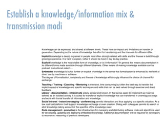 Establish a knowledge/information mix &
transmission modi
Knowledge can be expressed and shared at different levels. These have an impact and limitations on transfer or
generation. Depending on the nature of knowledge the effort for transferring and the channels for diffusion differ.
Implicit knowledge is deeply ingrained in people most often strongly related with skills and the ﬁnesse is build through
growing experience. It is hard to explain, rather it should be lived in day to day practice.
Explicit knowledge is the most visible form of knowledge, or is it information? In general this means documentation in
its different forms made available through different channels. Other means of making knowledge available can be
podcast, instructional video’s …
Embedded knowledge is builds further on explicit knowledge in the sense that formalisation is enhanced to the level of
direct use by machines or software.
Teaching - Training - Coaching - Mentoring is intensive, time consuming but often the best way to transfer the
implicit aspect of knowledge and speciﬁc techniques and skills that can be best valued through exercise and direct
feedback.
Library - documentation - intranet site widely spread and known. In that sense easily to implement as it can be
deﬁned as an isolated activity. It is suited for transfer of explicit knowledge that can transferred in unambiguous ways
and work with frontal transfer of information and knowledge.
Code management - promotion is the infrastructure for managing and distributing software code and algorithms used
for developing, updating and deploying embedded knowledge. Additional documentation will be required for developers
to reconstruct reasoning of previous developers.
Social intranet - instant messaging - conferencing permits interaction and thus applying to a speciﬁc situation. As a
low cost tool/platform it will support knowledge exchange or even creation. Dialog with colleagues permits to search or
elicit knowledge taking account of the speciﬁcs of the knowledge need.
The degree of formalisation, complexity and ﬁnesse of knowledge will strongly inﬂuence the choice of channel for
exchange.
 