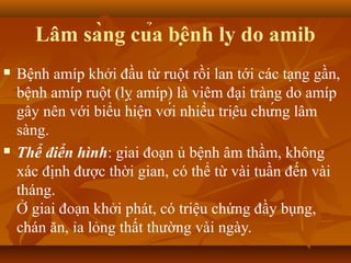 Lâm sàng của bệnh lỵ do amib
   Bệnh amíp khởi đầu từ ruột rồi lan tới các tạng gần,
    bệnh amíp ruột (lỵ amíp) là viêm đại tràng do amíp
    gây nên với biểu hiện với nhiều triệu chứng lâm
    sàng.
   Thể điển hình: giai đoạn ủ bệnh âm thầm, không
    xác định được thời gian, có thể từ vài tuần đến vài
    tháng.
    Ở giai đoạn khởi phát, có triệu chứng đầy bụng,
    chán ăn, ỉa lỏng thất thường vài ngày.
 