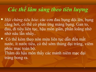 Các thể lâm sàng theo tiên lượng
   Hội chứng tiêu hóa: các cơn đau bụng dội lên, bụng
    căng hơi, có thể có phản ứng màng bụng. Gan to,
    đau, đi tiêu liên tục, hậu môn giãn, phân loãng nhờ
    nhờ nâu lẫn nhầy..
    Có thể kèm theo nôn mửa liên tục dẫn đến mất
    nước, ít nước tiểu, có thể sớm thủng đại tràng, viêm
    phúc mạc toàn bộ.
    Thăm dò hậu môn thấy các mảnh niêm mạc đại
    tràng bong ra.
 