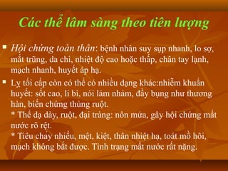 Các thể lâm sàng theo tiên lượng
   Hội chứng toàn thân: bệnh nhân suy sụp nhanh, lo sợ,
    mắt trũng, da chì, nhiệt độ cao hoặc thấp, chân tay lạnh,
    mạch nhanh, huyết áp hạ.
   Lỵ tối cấp còn có thể có nhiều dạng khác:nhiễm khuẩn
    huyết: sốt cao, li bì, nói lảm nhảm, đầy bụng như thương
    hàn, biến chứng thủng ruột.
    * Thể dạ dày, ruột, đại tràng: nôn mửa, gây hội chứng mất
    nước rõ rệt.
    * Tiêu chảy nhiều, mệt, kiệt, thân nhiệt hạ, toát mồ hôi,
    mạch không bắt được. Tình trạng mất nước rất nặng.
 