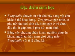 Đặc điểm sinh học
   T.vaginalis chuyển từ vật chủ này sang vật chủ
    khác ở thể hoạt động. T.vaginalis gặp nhiều ở
    phụ nữ lứa tuổi sinh đẻ, hiếm gặp ở trẻ chưa
    dậy thì, ít gặp hơn ở phụ nữ mạn kinh.
   Bằng các phương pháp khám nghiệm chuyên
    khoa, người ta thấy nam giới cũng mắc
    T.vaginalis với tỉ lệ đáng kể.
 