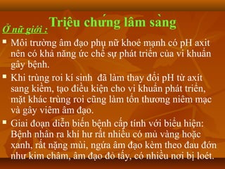 Ở nữ giới :
            Triệu chứng lâm sàng
   Môi trường âm đạo phụ nữ khoẻ mạnh có pH axit
    nên có khả năng ức chế sự phát triển của vi khuẩn
    gây bệnh.
   Khi trùng roi kí sinh đã làm thay đổi pH từ axít
    sang kiềm, tạo điều kiện cho vi khuẩn phát triển,
    mặt khác trùng roi cũng làm tổn thương niêm mạc
    và gây viêm âm đạo.
   Giai đoạn diễn biến bệnh cấp tính với biểu hiện:
    Bệnh nhân ra khí hư rất nhiều có mủ vàng hoặc
    xanh, rất nặng mùi, ngứa âm đạo kèm theo đau đớn
    như kim châm, âm đạo đỏ tấy, có nhiều nơi bị loét.
 