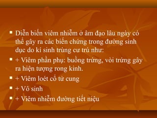    Diễn biến viêm nhiễm ở âm đạo lâu ngày có
    thể gây ra các biến chứng trong đường sinh
    dục do kí sinh trùng cư trú như:
   + Viêm phần phụ: buồng trứng, vòi trứng gây
    ra hiện tượng rong kinh.
   + Viêm loét cổ tử cung
   + Vô sinh
   + Viêm nhiễm đường tiết niệu
 