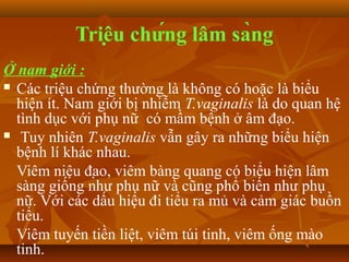 Triệu chứng lâm sàng
Ở nam giới :
 Các triệu chứng thường là không có hoặc là biểu
  hiện ít. Nam giới bị nhiễm T.vaginalis là do quan hệ
  tình dục với phụ nữ có mầm bệnh ở âm đạo.
 Tuy nhiên T.vaginalis vẫn gây ra những biểu hiện
  bệnh lí khác nhau.
  Viêm niệu đạo, viêm bàng quang có biểu hiện lâm
  sàng giống như phụ nữ và cũng phổ biến như phụ
  nữ. Với các dấu hiệu đi tiểu ra mủ và cảm giác buồn
  tiểu.
  Viêm tuyến tiền liệt, viêm túi tinh, viêm ống mào
  tinh.
 