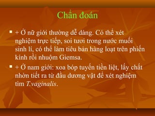 Chẩn đoán
   + Ở nữ giới thường dễ dàng. Có thể xét
    nghiệm trực tiếp, soi tươi trong nước muối
    sinh lí, có thể làm tiêu bản hàng loạt trên phiến
    kính rồi nhuộm Giemsa.
   + Ở nam giới: xoa bóp tuyến tiền liệt, lấy chất
    nhờn tiết ra từ đầu dương vật để xét nghiệm
    tìm T.vaginalis.
 