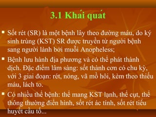 3.1 Khái quát
   Sốt rét (SR) là một bệnh lây theo đường máu, do ký
    sinh trùng (KST) SR được truyền từ người bệnh
    sang người lành bởi muỗi Anopheless;
   Bệnh lưu hành địa phương và có thể phát thành
    dịch. Đặc điểm lâm sàng: sốt thành cơn có chu kỳ,
    với 3 giai đoạn: rét, nóng, vã mồ hôi, kèm theo thiếu
    máu, lách to.
   Có nhiều thể bệnh: thể mang KST lạnh, thể cụt, thể
    thông thường điển hình, sốt rét ác tính, sốt rét tiểu
    huyết cầu tố...
 
