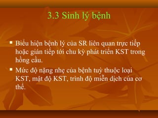3.3 Sinh lý bệnh

   Biểu hiện bệnh lý của SR liên quan trực tiếp
    hoặc gián tiếp tới chu kỳ phát triển KST trong
    hồng cầu.
   Mức độ nặng nhẹ của bệnh tuỳ thuộc loại
    KST, mật độ KST, trình độ miễn dịch của cơ
    thể.
 